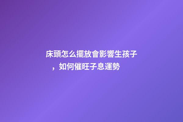 床頭怎么擺放會影響生孩子，如何催旺子息運勢